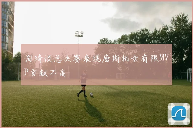 周琦谈总决赛表现唐斯机会有限MVP贡献不高