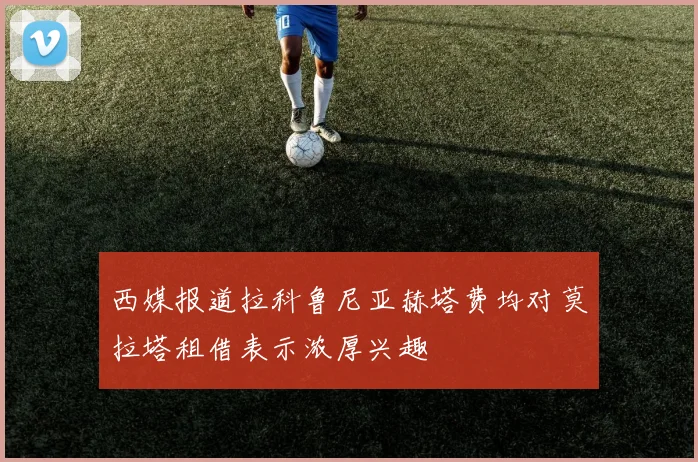 西媒报道拉科鲁尼亚赫塔费均对莫拉塔租借表示浓厚兴趣