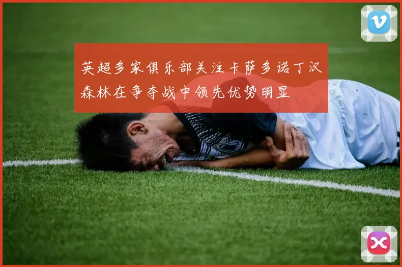 英超多家俱乐部关注卡萨多诺丁汉森林在争夺战中领先优势明显