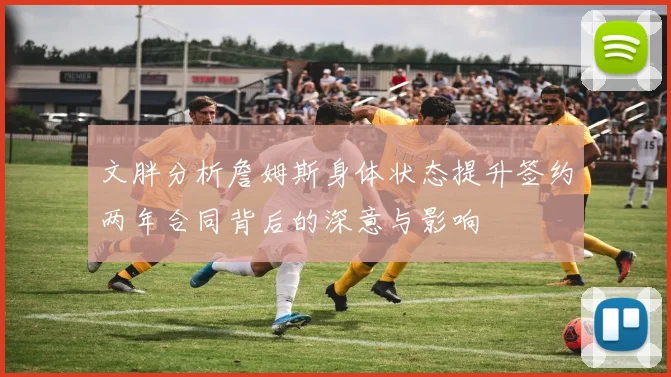 文胖分析詹姆斯身体状态提升签约两年合同背后的深意与影响