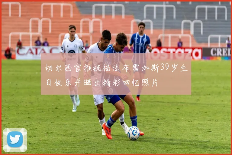 切尔西官推祝福法布雷加斯39岁生日快乐并晒出精彩回忆照片