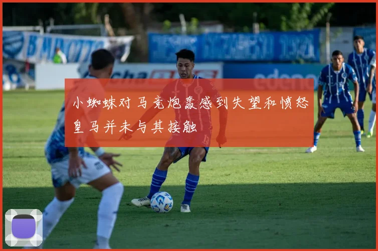 小蜘蛛对马竞炮轰感到失望和愤怒皇马并未与其接触
