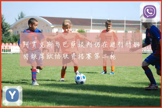 阿贾克斯与巴萨谈判仍在进行特狮将缺席欧协联资格赛第二轮
