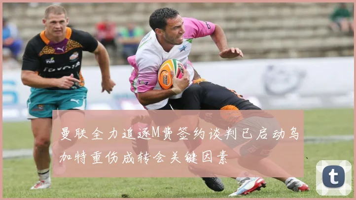 曼联全力追逐M费签约谈判已启动乌加特重伤成转会关键因素