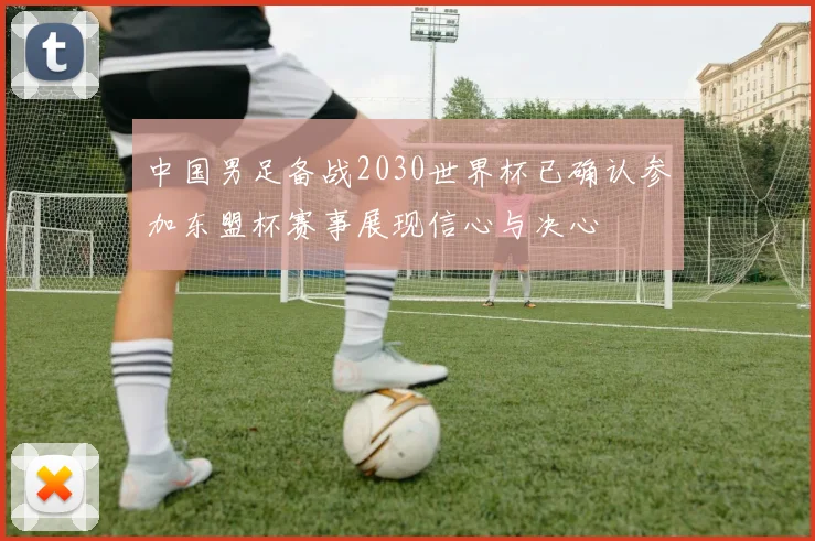 中国男足备战2030世界杯已确认参加东盟杯赛事展现信心与决心