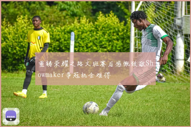 重铸荣耀之路文班赛后感慨致敬Showmaker争冠机会难得