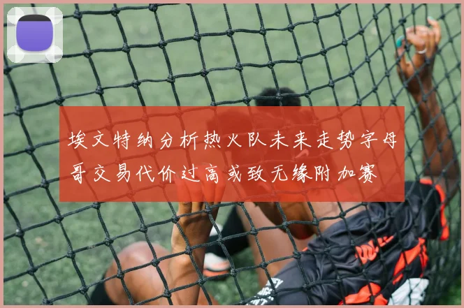 埃文特纳分析热火队未来走势字母哥交易代价过高或致无缘附加赛
