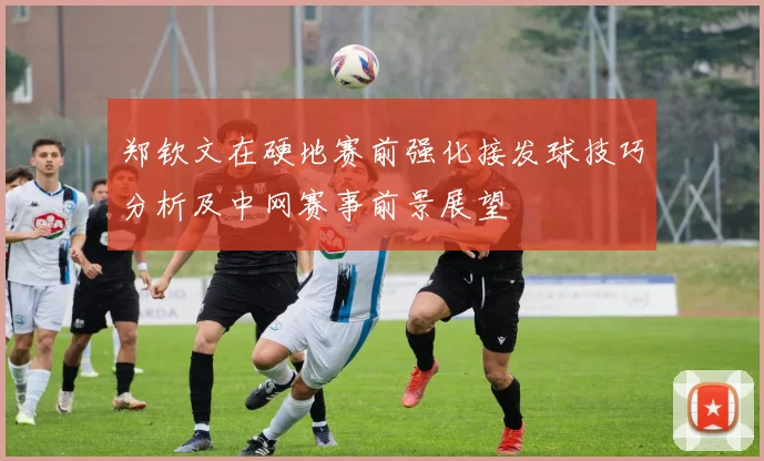 郑钦文在硬地赛前强化接发球技巧分析及中网赛事前景展望
