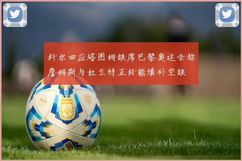 科尔回应塔图姆缺席巴黎奥运会称詹姆斯与杜兰特正好能填补空缺
