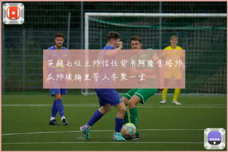英超七位主帅信任背书阿隆索塔帅瓜帅埃梅里等人齐聚一堂