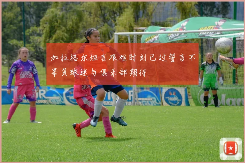 加拉格尔坦言艰难时刻已过誓言不辜负球迷与俱乐部期待