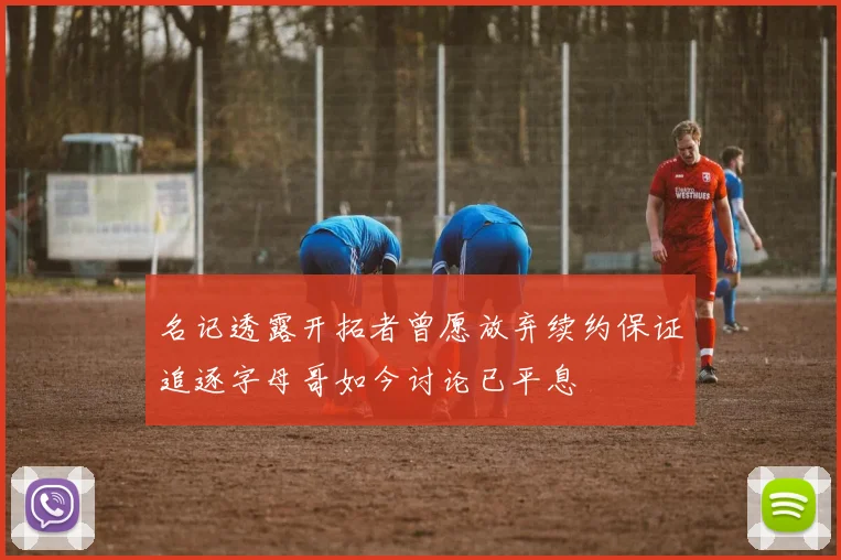 名记透露开拓者曾愿放弃续约保证追逐字母哥如今讨论已平息