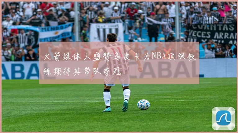 火箭媒体人盛赞乌度卡为NBA顶级教练期待其带队夺冠