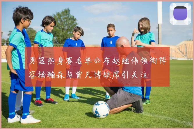 男篮热身赛名单公布赵继伟领衔阵容杨瀚森与曾凡博缺席引关注