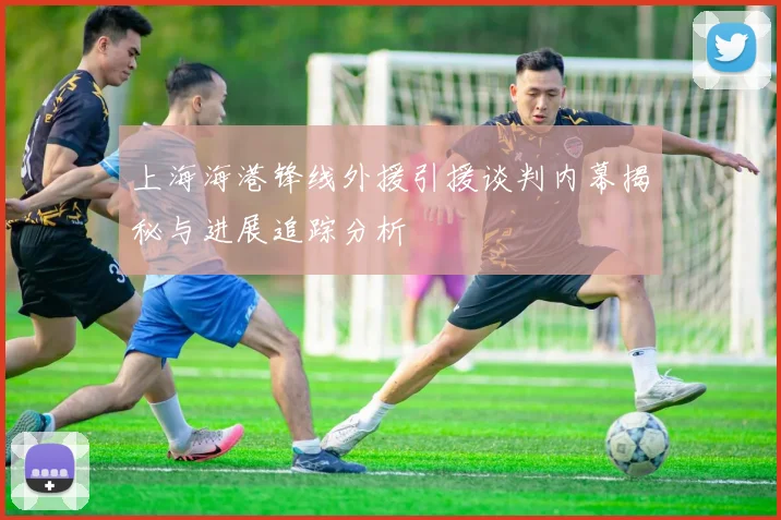 上海海港锋线外援引援谈判内幕揭秘与进展追踪分析