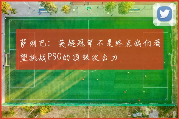 萨利巴：英超冠军不是终点我们渴望挑战PSG的顶级攻击力