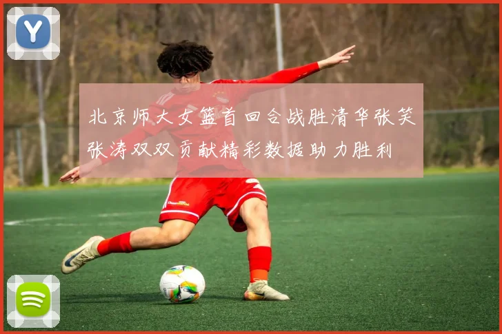 北京师大女篮首回合战胜清华张笑张涛双双贡献精彩数据助力胜利
