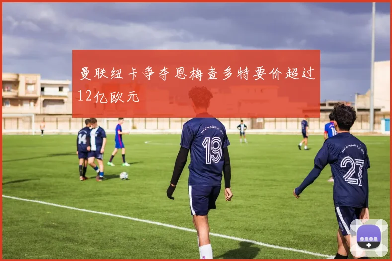 曼联纽卡争夺恩梅查多特要价超过12亿欧元