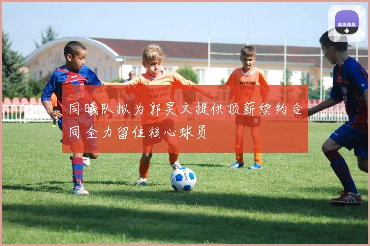 同曦队拟为郭昊文提供顶薪续约合同全力留住核心球员