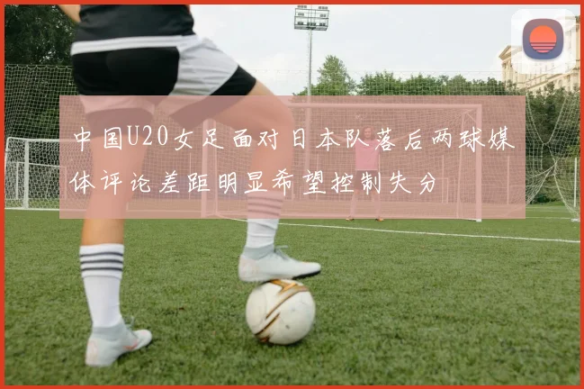中国U20女足面对日本队落后两球媒体评论差距明显希望控制失分