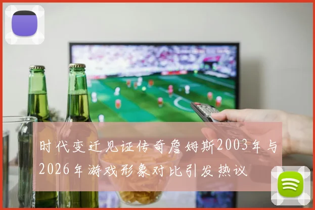 时代变迁见证传奇詹姆斯2003年与2026年游戏形象对比引发热议