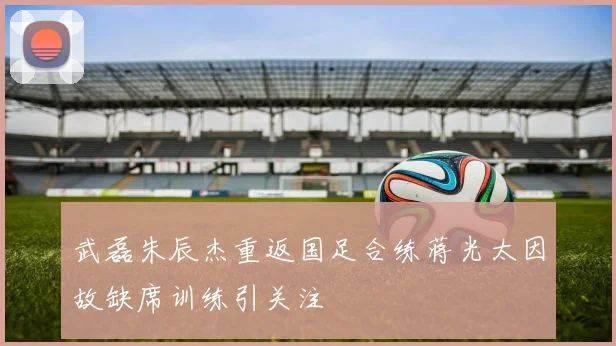 武磊朱辰杰重返国足合练蒋光太因故缺席训练引关注