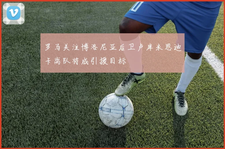 罗马关注博洛尼亚后卫卢库米恩迪卡离队将成引援目标
